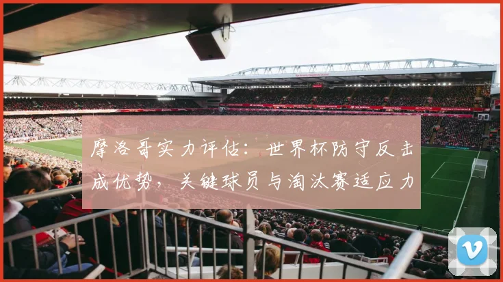 摩洛哥实力评估：世界杯防守反击成优势，关键球员与淘汰赛适应力分析